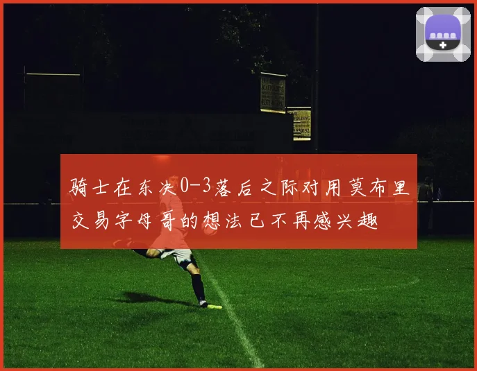 骑士在东决0-3落后之际对用莫布里交易字母哥的想法已不再感兴趣