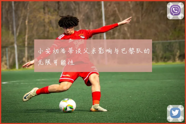 小安切洛蒂谈父亲影响与巴黎队的无限可能性