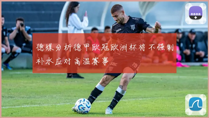 德媒分析德甲欧冠欧洲杯将不强制补水应对高温赛事
