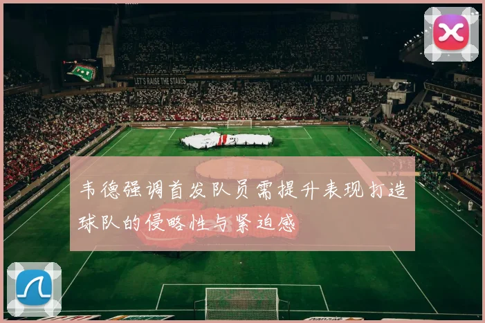 韦德强调首发队员需提升表现打造球队的侵略性与紧迫感