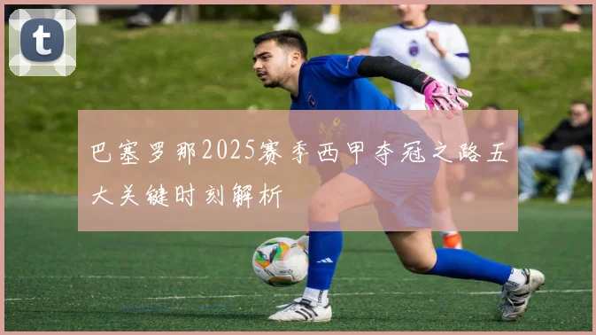 巴塞罗那2025赛季西甲夺冠之路五大关键时刻解析