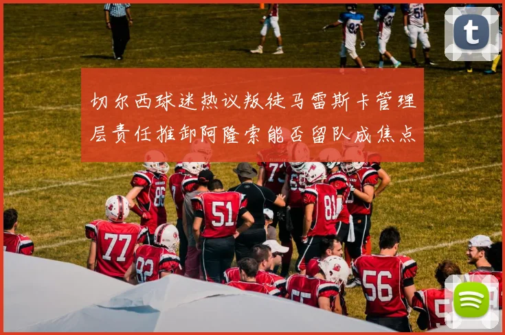 切尔西球迷热议叛徒马雷斯卡管理层责任推卸阿隆索能否留队成焦点
