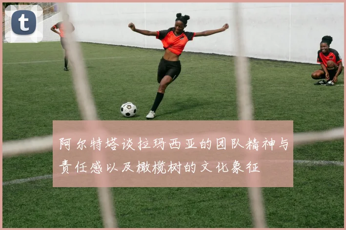 阿尔特塔谈拉玛西亚的团队精神与责任感以及橄榄树的文化象征