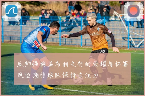 瓜帅强调温布利之行的荣耀与杯赛风险期待球队保持专注力