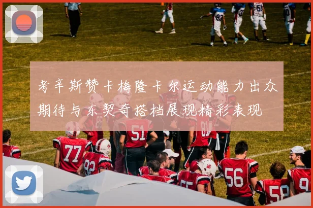 考辛斯赞卡梅隆卡尔运动能力出众期待与东契奇搭档展现精彩表现