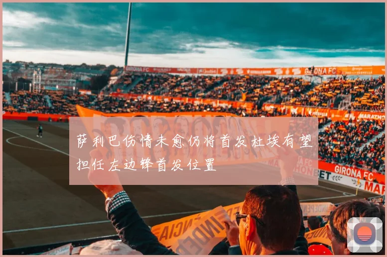 萨利巴伤情未愈仍将首发杜埃有望担任左边锋首发位置